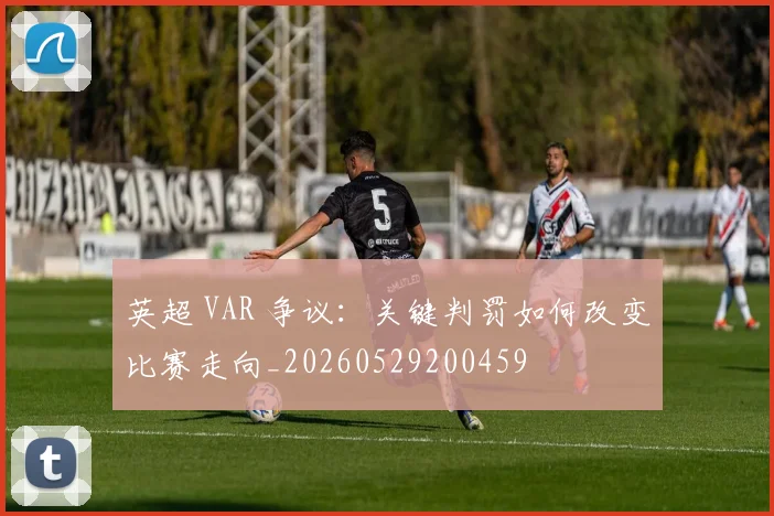 英超 VAR 争议：关键判罚如何改变比赛走向_20260529200459