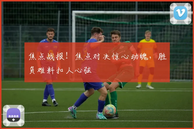 焦点战报!焦点对决惊心动魄,胜负难料扣人心弦