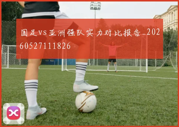国足vs亚洲强队实力对比报告_20260527111826