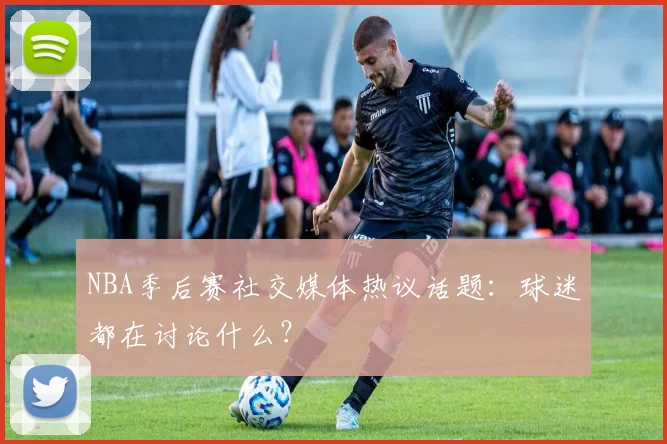 NBA季后赛社交媒体热议话题:球迷都在讨论什么?