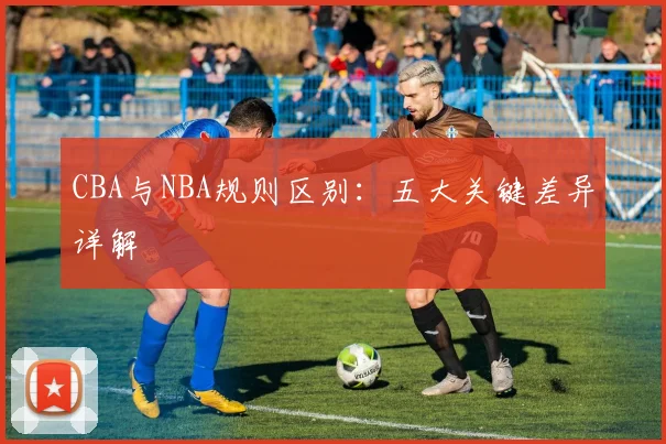 CBA与NBA规则区别：五大关键差异详解