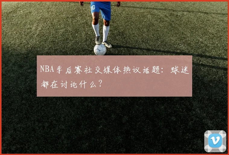 NBA季后赛社交媒体热议话题：球迷都在讨论什么？